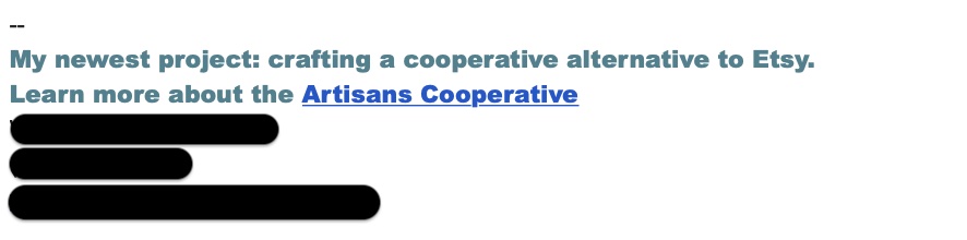 Screengrab of a person's email signature with personal info blocked out showing their promotional signature line: My newest project" crafting a cooperative alternative to Etsy. Learn more about the Artisans Cooperative