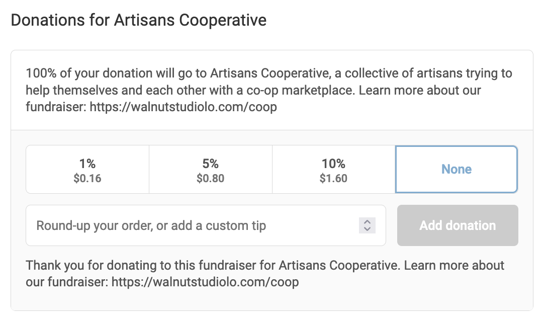 Screenshot of an option at the checkout stage of buying a product on our Shopify. The top reads "Donations for Artisans Cooperative! 100% of you donation will go to Artisans Cooperative, a collective of artisans trying to help themselves and each other with a co-op marketplace. Learn more about our fundraiser." There are three buttons below, the options are a one percent donation, a five percent donation, or a ten percent donation. There is also a section to round-up the order or add a custom tip. At the bottom of the screen reads "Thank you for donating to this fundraiser for Artisans Cooperative. Learn more about our fundraiser" and links to walnutstudiolo.com/coop. 