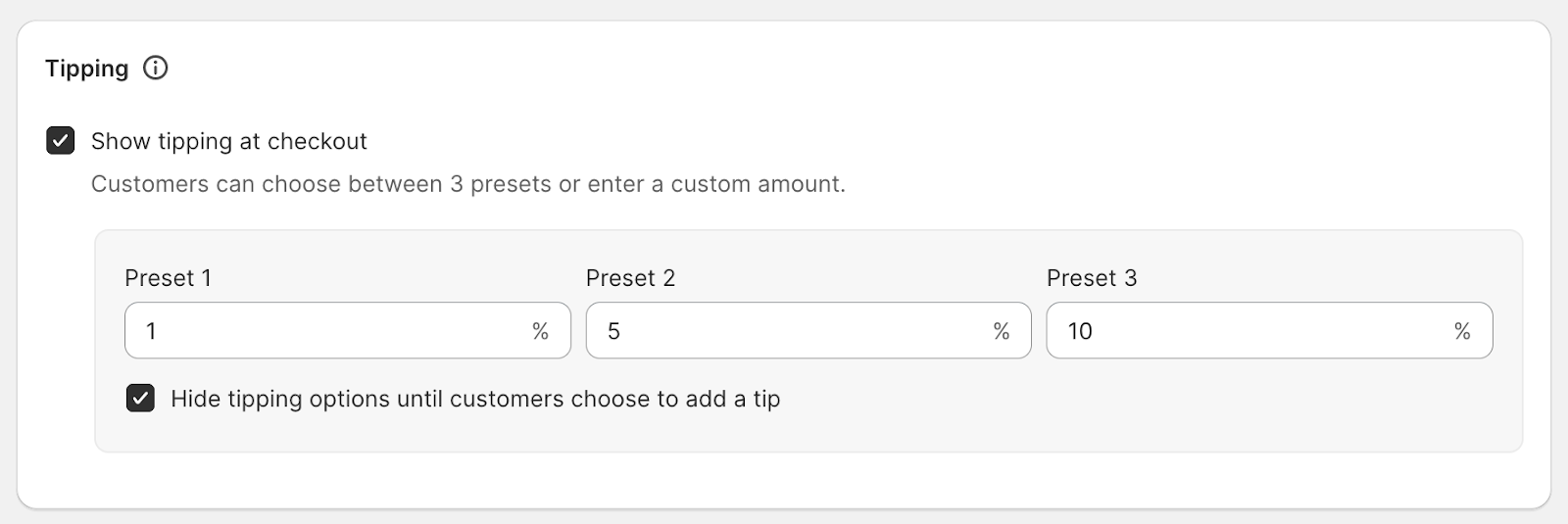 Screenshot the shows a small window that reads "Tipping" at the top. There is a checked option box that reads "Show tipping at checkout. Customers can choose between 3 presets or enter a custom amount." There are three sections where the admin can decide the three preset options for how much a customer can donate. The shown presets are one percent, five percent, and ten percent. There is a checked option box at the bottom of the image that reads "Hide tipping options until customers choose to add a tip"