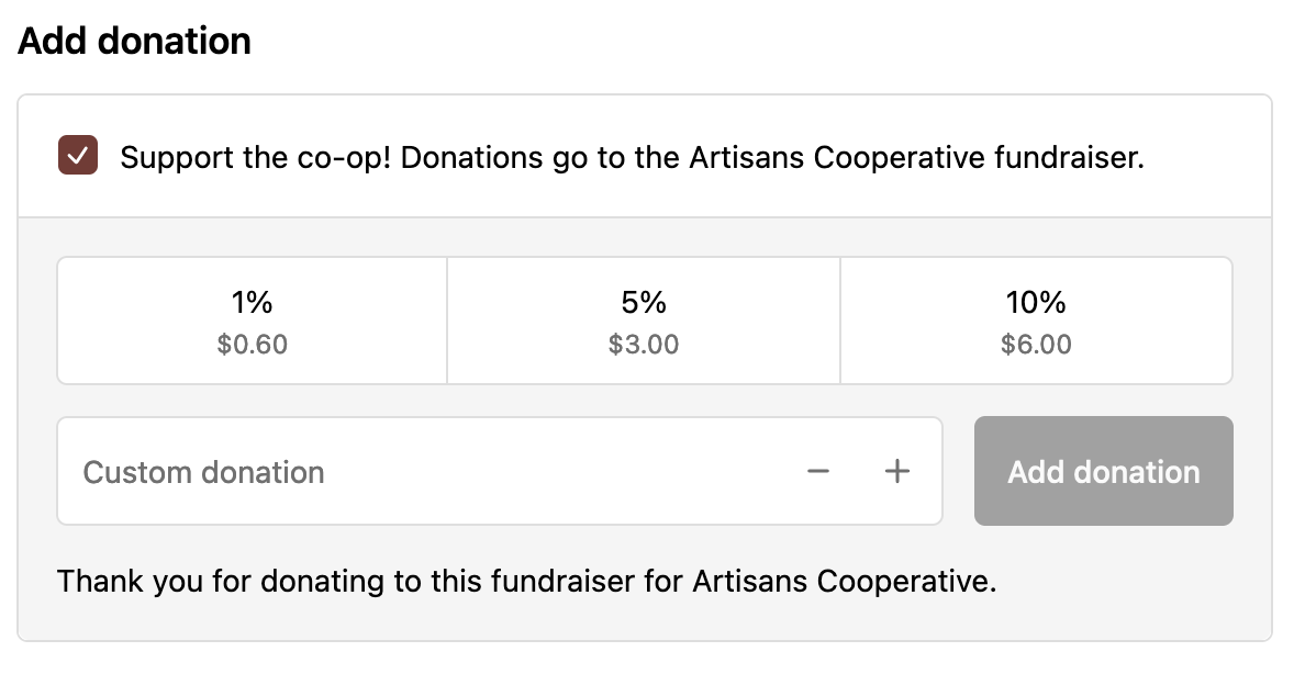 Screenshot of an option at the checkout stage of buying a product on our Shopify. The top reads "Support Artisans Cooperative! Donations go directly to our fundraiser to pay for start-up costs." There are three buttons below, the options are a one percent donation, a five percent donation, or a ten percent donation. There is also a section to enter a custom donation, which has a maximum limit of the total price of the purchased product. 